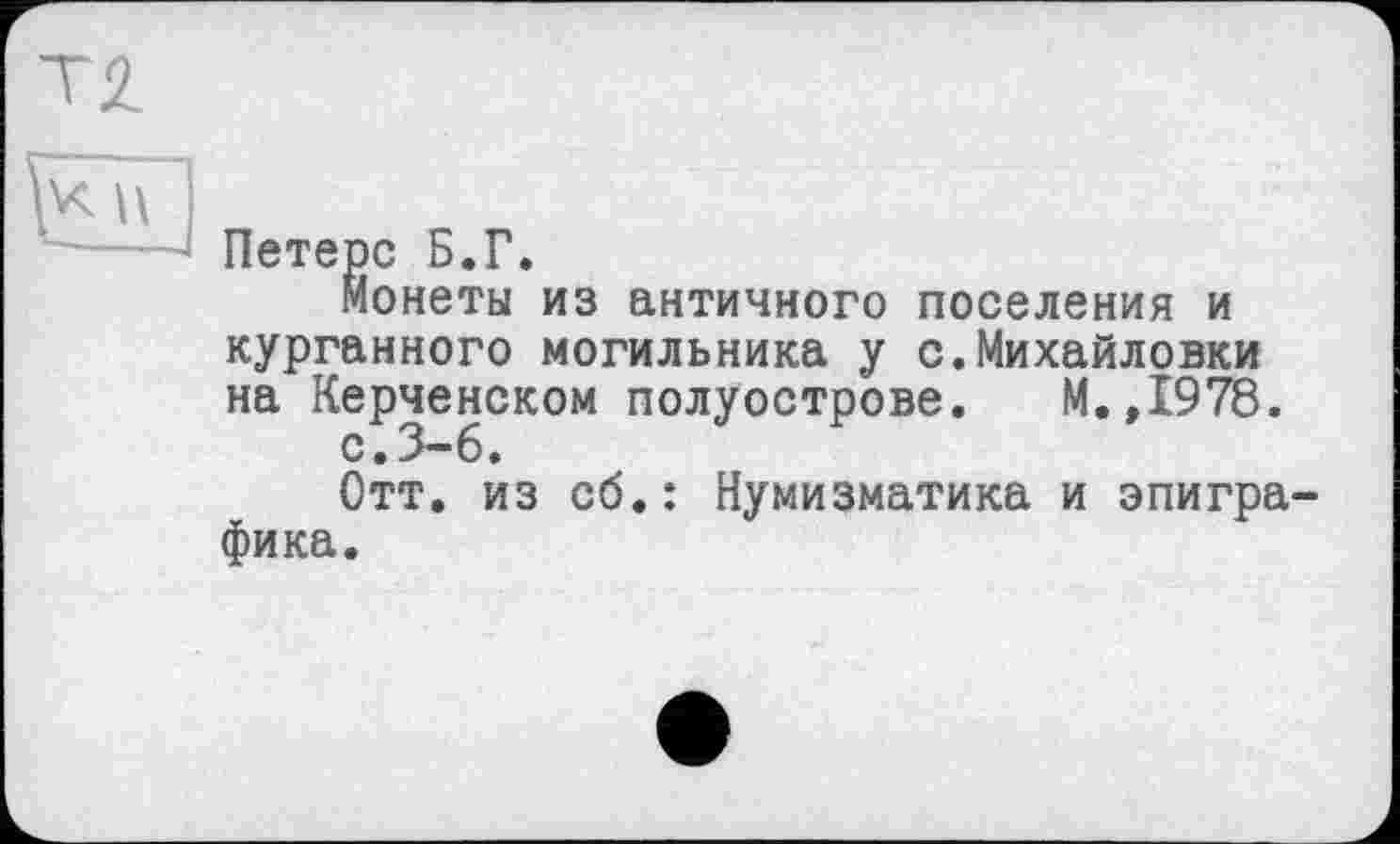 ﻿Петерс Б.Г.
Монеты из античного поселения и курганного могильника у с.Михайловки на Керченском полуострове. М.,1978.
с • 3—6.
Отт. из сб.: Нумизматика и эпиграфика.